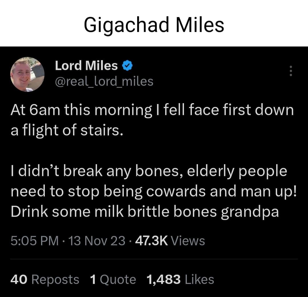 Gigachad Miles s LordMiIes CETRGT NI PACETN RGN T A R R E IRl ge oI5 aflight of stairs 1 didnt break any bones elderly people need to stop being cowards and man up Drink some milk brittle bones grandpa CHoLN S VR R NCVR KR A1 QVTNE 40 Reposts 1Quote 1483 Likes