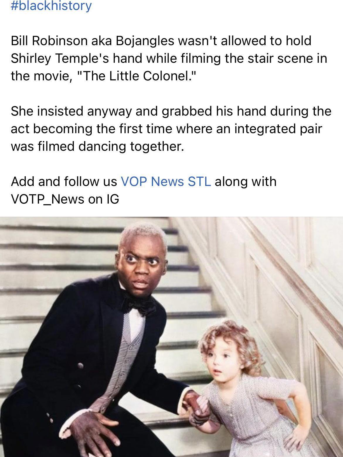 blackhistory Bill Robinson aka Bojangles wasnt allowed to hold Shirley Temples hand while filming the stair scene in the movie The Little Colonel She insisted anyway and grabbed his hand during the act becoming the first time where an integrated pair was filmed dancing together Add and follow us VOP News STL along with VOTP_News on IG