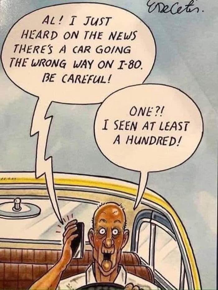 AL! I JUST HEARD ON THE NEWS THERE'S A CAR GOING THE WRONG WAY ON I-80. BE CAREFUL! ONE?! I SEEN AT LEAST A HUNDRED!