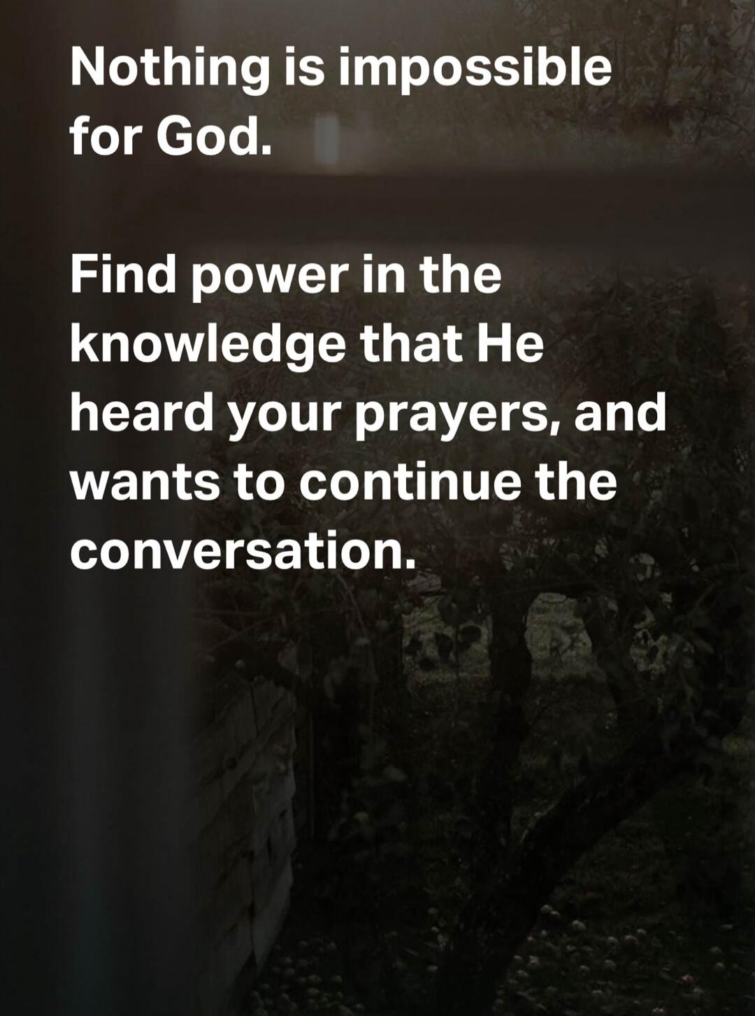 Nothing is impossible for God. Find power in the knowledge that He heard your prayers, and wants to continue the conversation.