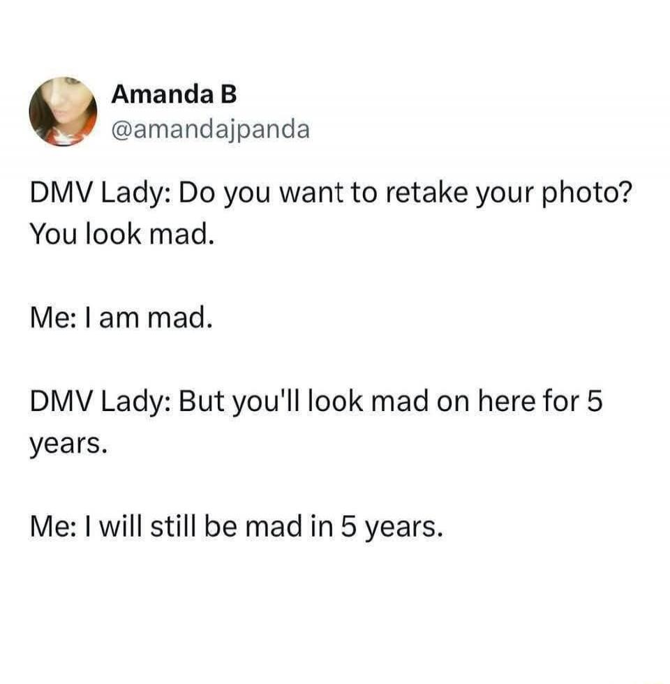 Amanda B @amandajpanda DMV Lady: Do you want to retake your photo? You look mad. Me: I am mad. DMV Lady: But you'll look mad on here for 5 years. Me: I will still be mad in 5 years.