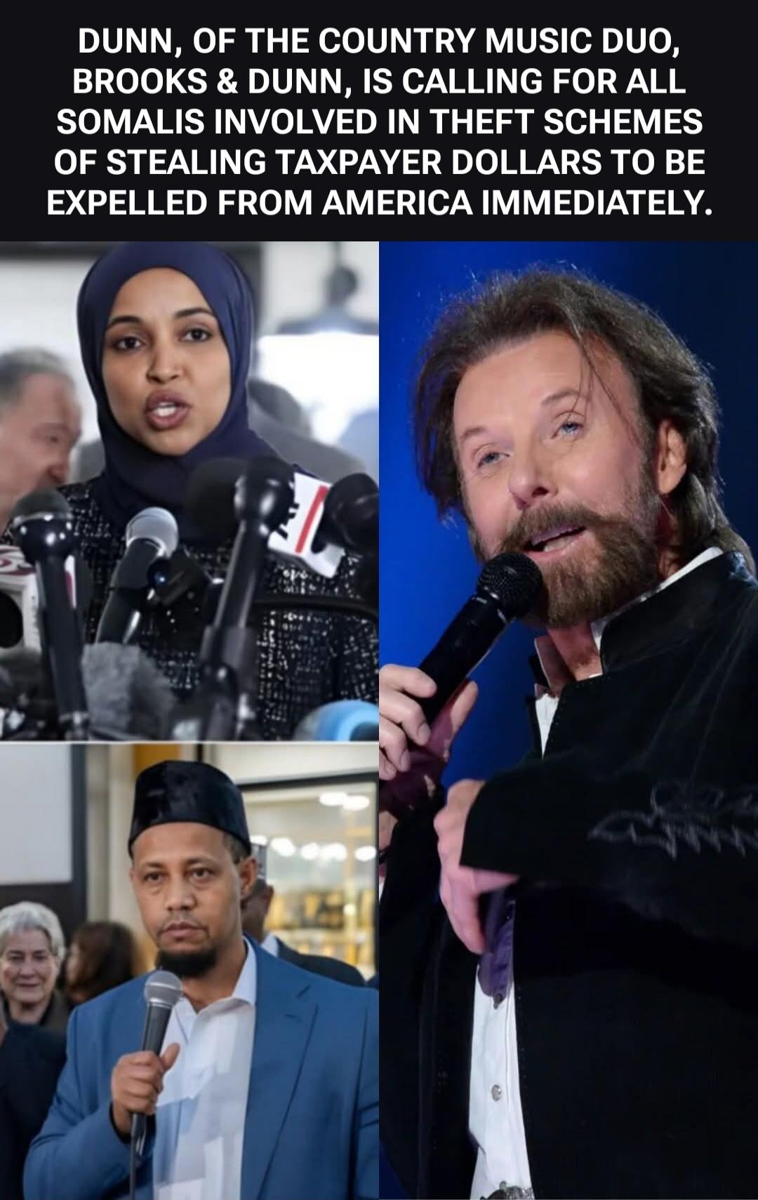 DUNN, OF THE COUNTRY MUSIC DUO, BROOKS & DUNN, IS CALLING FOR ALL SOMALIS INVOLVED IN THEFT SCHEMES OF STEALING TAXPAYER DOLLARS TO BE EXPELLED FROM AMERICA IMMEDIATELY.