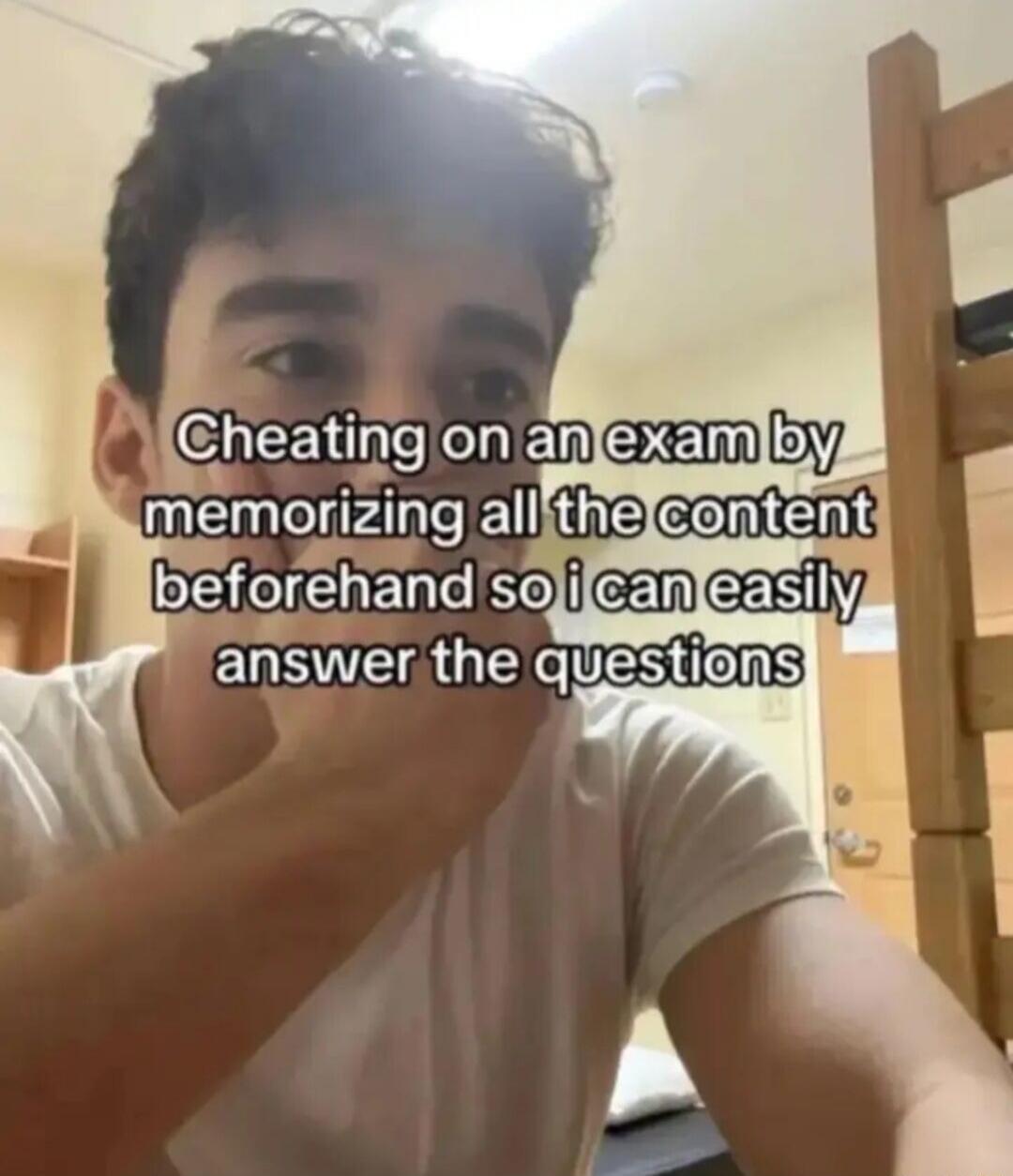 Cheating on an exam by memorizing all the content beforehand so i can easily answer the questions