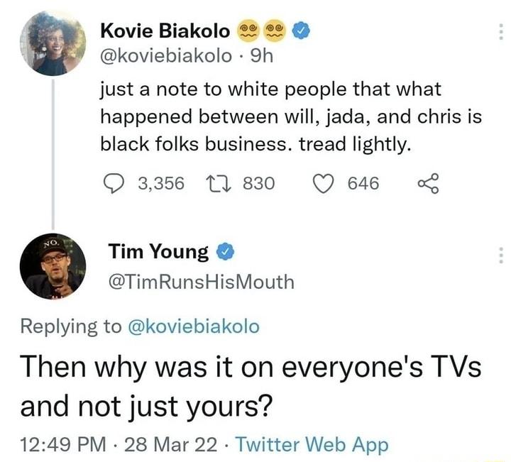 Kovie Biakolo 2 koviebiakolo 9h just a note to white people that what happened between will jada and chris is black folks business tread lightly O 3356 11830 Q 646 Tim Young TimRunsHisMouth Replying to koviebiakolo Then why was it on everyones TVs and not just yours 1249 PM 28 Mar 22 Twitter Web App