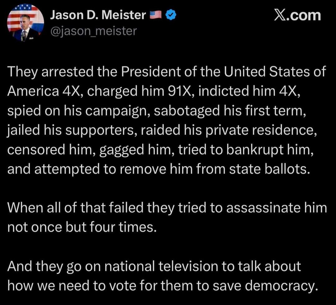 They arrested the President of the United States of America 4X, charged him 91X, indicted him 4X, spied on his campaign, sabotaged his first term, jailed his supporters, raided his private residence, censored him, gagged him, tried to bankrupt him, and attempted to remove him from state ballots. When all of that failed they tried to assassinate him