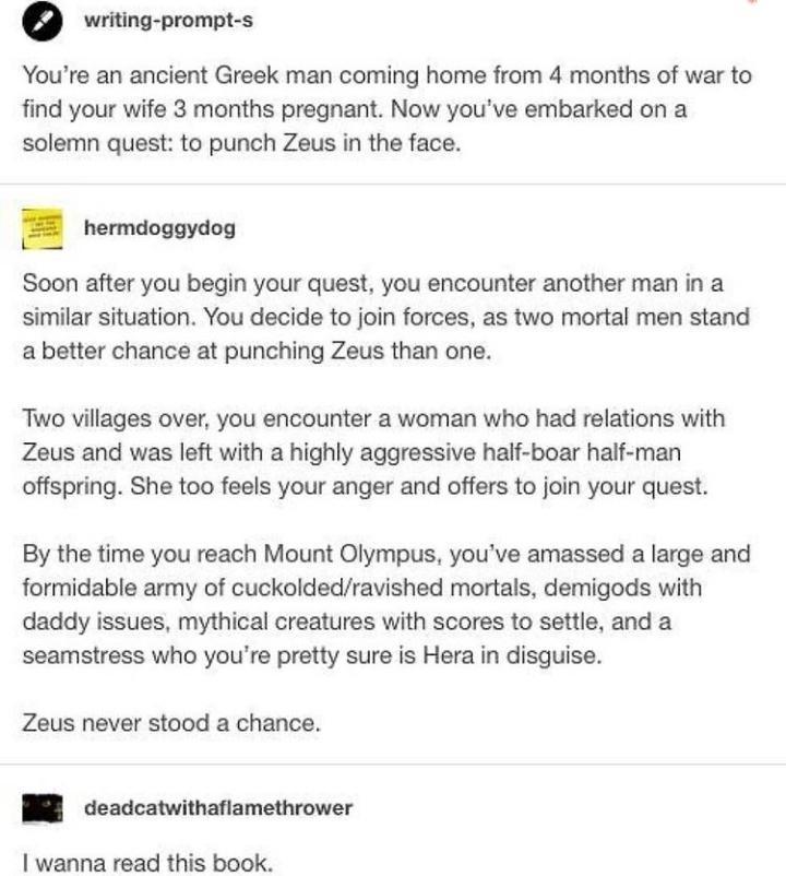 writing prompt s Youre an ancient Greek man coming home from 4 months of war to find your wife 3 months pregnant Now youve embarked on a solemn quest to punch Zeus in the face hermdoggydog Soon after you begin your quest you encounter another man in a similar situation You decide to join forces as two mortal men stand a better chance at punching Zeus than one Two villages over you encounter a woma