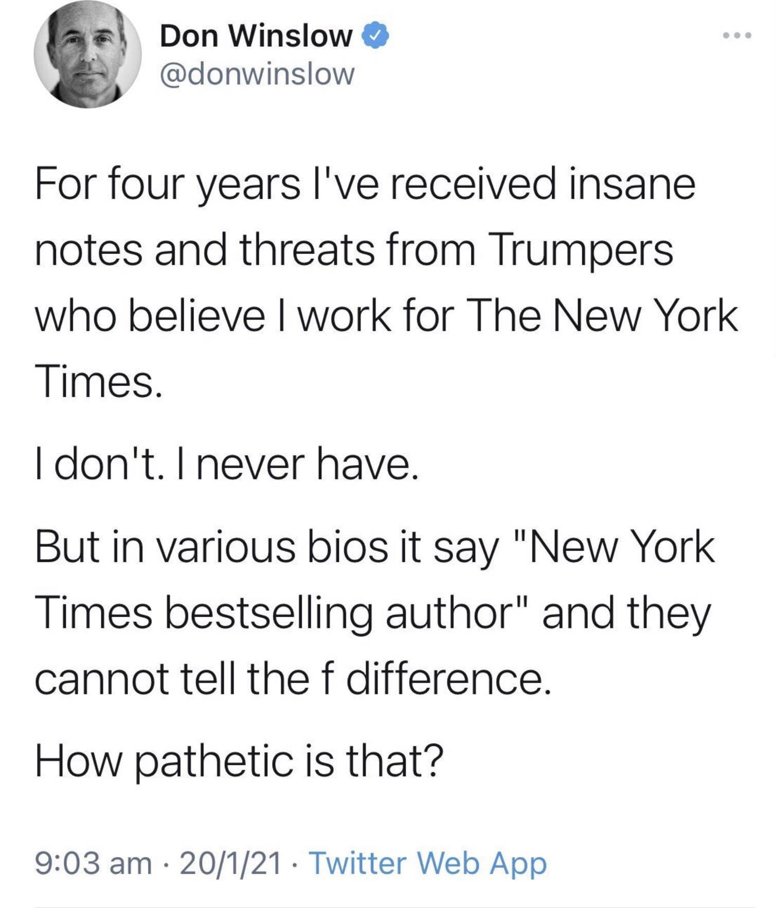 y Don Winslow 8 donwinslow For four years Ive received insane notes and threats from Trumpers who believe work for The New York Times dont never have But in various bios it say New York Times bestselling author and they cannot tell the f difference How pathetic is that 903 am 20121 Twitter Web App