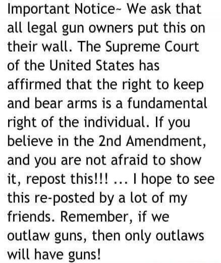 Important Notice~ We ask that all legal gun owners put this on their wall. The Supreme Court of the United States has affirmed that the right to keep and bear arms is a fundamental right of the individual. If you believe in the 2nd Amendment, and you are not afraid to show it, repost this!!! ... I hope to see this re-posted by a lot of my friends. 