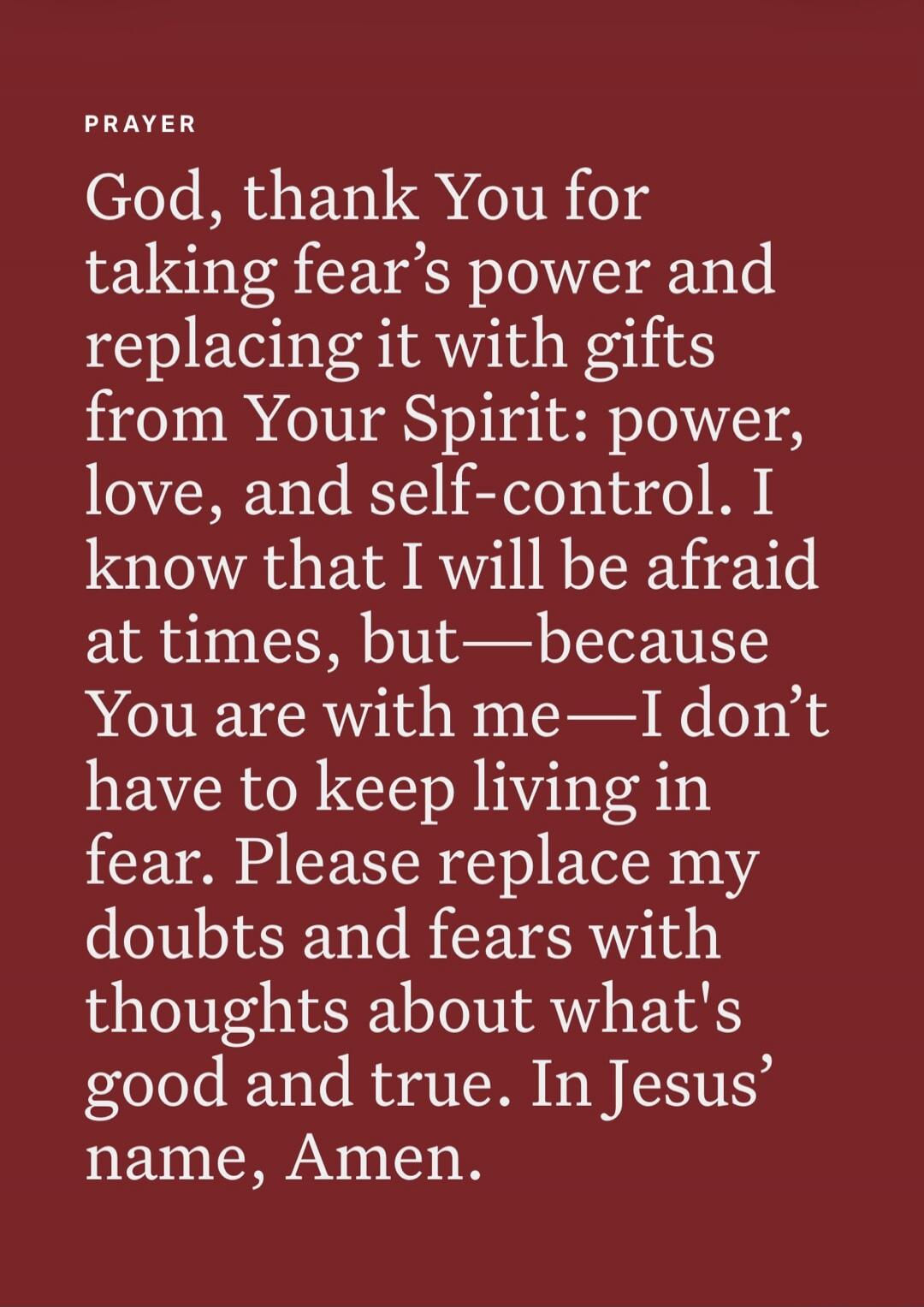 PRAYER God, thank You for taking fear's power and replacing it with gifts from Your Spirit: power, love, and self-control. I know that I will be afraid at times, but—because You are with me—I don't have to keep living in fear. Please replace my doubts and fears with thoughts about what's good and true. In Jesus' name, Amen.