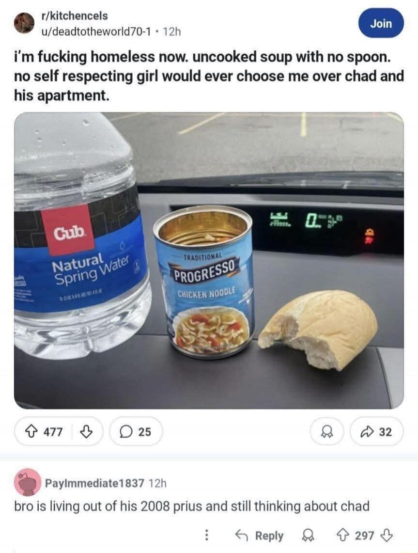 r/kitchencels\nu/deadtotheworld70-1 - 12h\ni’m fucking homeless now. uncooked soup with no spoon. no self respecting girl would ever choose me over Chad and his apartment.\n\nPayImmediate1837 - 12h\nbro is living out of his 2008 prius and still thinking about Chad