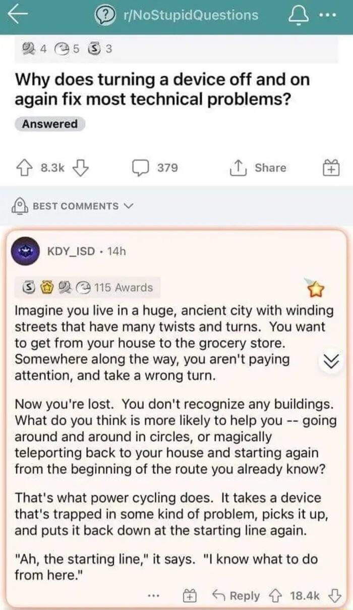 RsAs 3 Why does turning a device off and on again fix most technical problems Answered sk Q 379 T share sest comments v KDY_ISD 14h 2 2115 Awards 3 Imagine you live in a huge ancient city with winding streets that have many twists and turns You want to get from your house to the grocery store Somewhere along the way you arent paying N attention and take a wrong turn Now youre lost You dont recogni