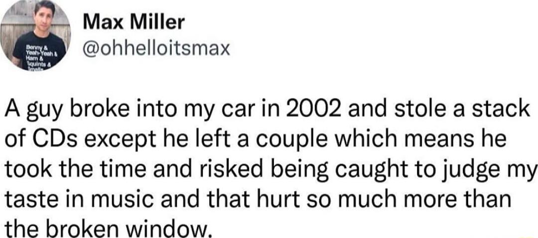 Max Miller ohhelloitsmax A guy broke into my car in 2002 and stole a stack of CDs except he left a couple which means he took the time and risked being caught to judge my taste in music and that hurt so much more than the broken window