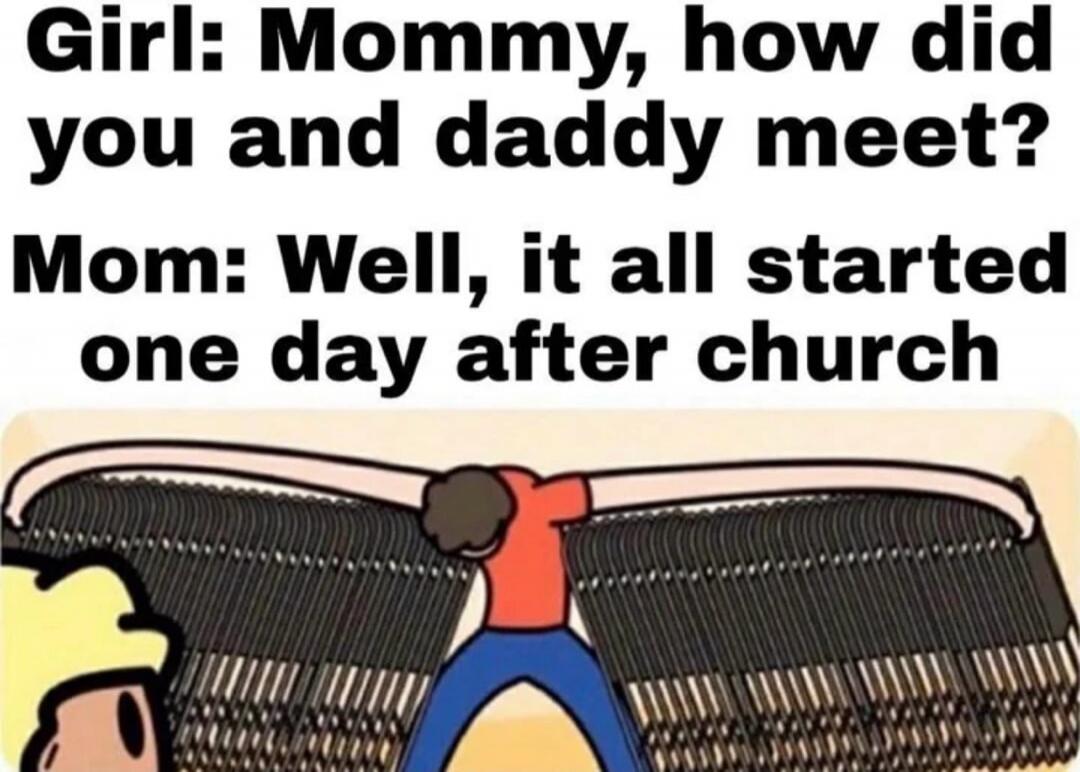 Girl: Mommy, how did you and daddy meet? Mom: Well, it all started one day after church