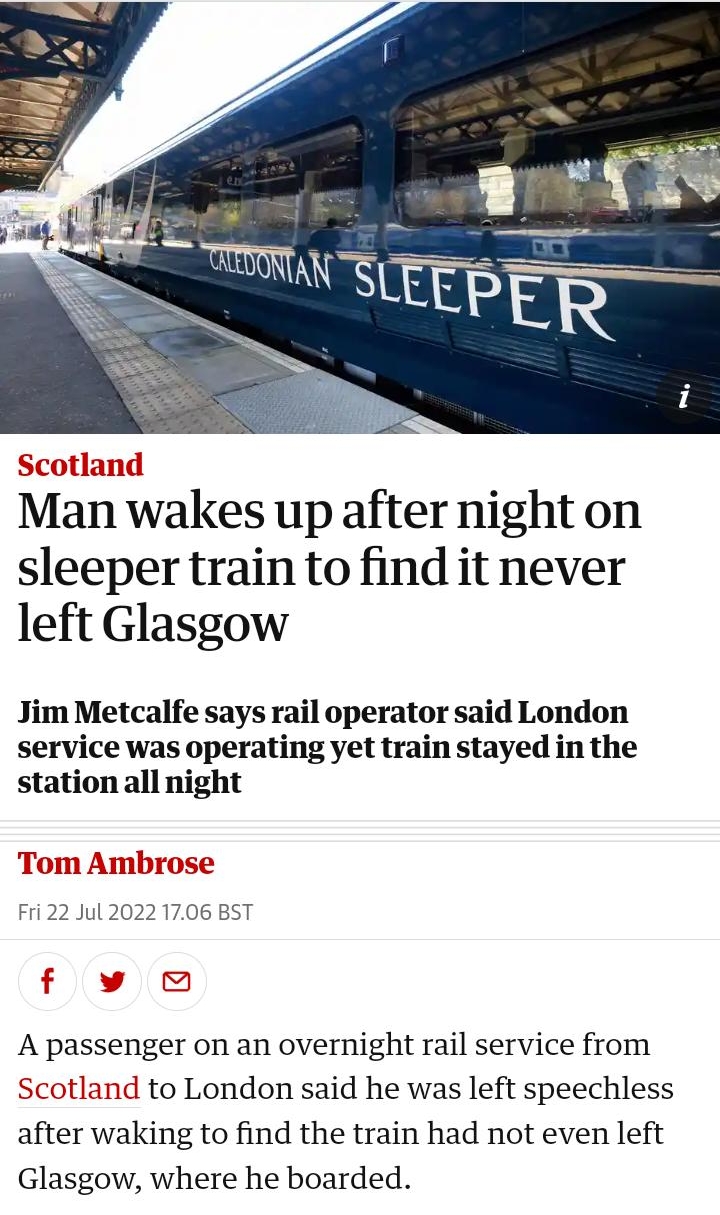 1457 B 3 theguardiancom UK P UK politics Education Media Society Law More Man wakes up after night on sleeper train to find it never left Glasgow Jim Metcalfe says rail operator said London service was operating yet train stayed in the station all night A passenger on an overnight rail service from Scotland to London said he was left speechless after waking to find the train had not even left Glas
