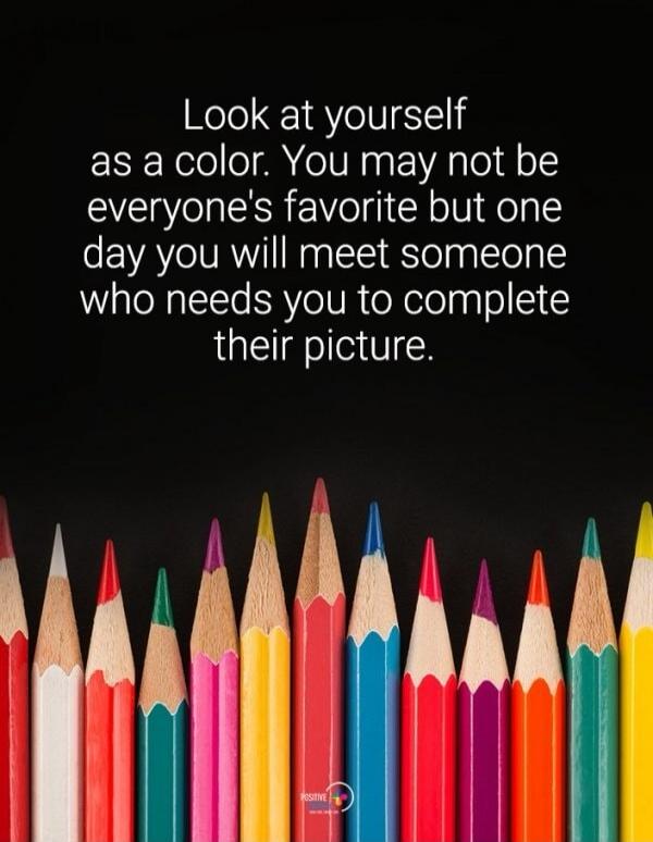 Look at yourself as a color. You may not be everyone's favorite but one day you will meet someone who needs you to complete their picture.