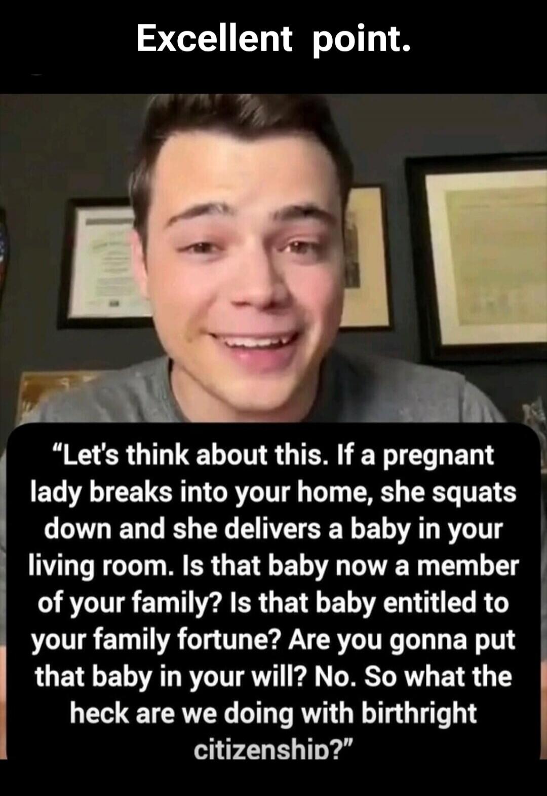 Excellent point. Let's think about this. If a pregnant lady breaks into your home, she squats down and she delivers a baby in your living room. Is that baby now a member of your family? Is that baby entitled to your family fortune? Are you gonna put that baby in your will? No. So what the heck are we doing with birthright citizenship?