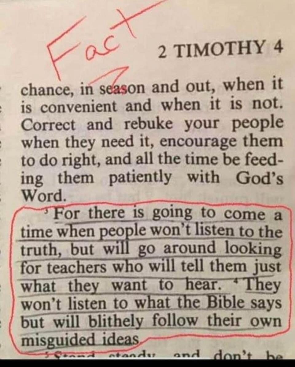 Fact. 2 TIMOTHY 4. chance, in season and out, when it is convenient and when it is not. Correct and rebuke your people when they need it, encourage them to do right, and all the time be feeding them patiently with God's Word. For there is going to come a time when people won't listen to the truth, but will go around looking for teachers who will te
