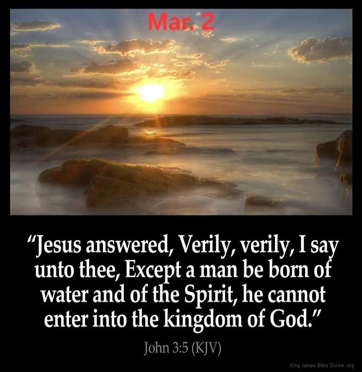 Mar. 2
“Jesus answered, Verily, verily, I say unto thee, Except a man be born of water and of the Spirit, he cannot enter into the kingdom of God.”
John 3:5 (KJV)