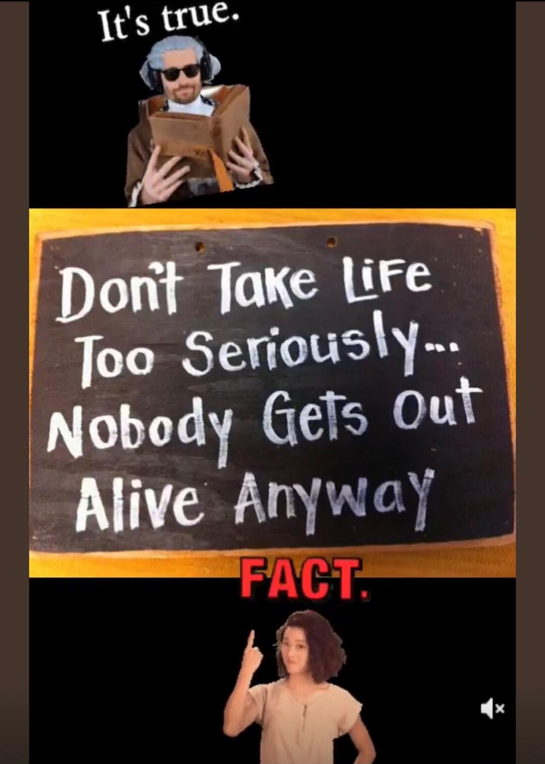It's true. Don't Take Life Too Seriously... Nobody Gets Out Alive Anyway FACT.