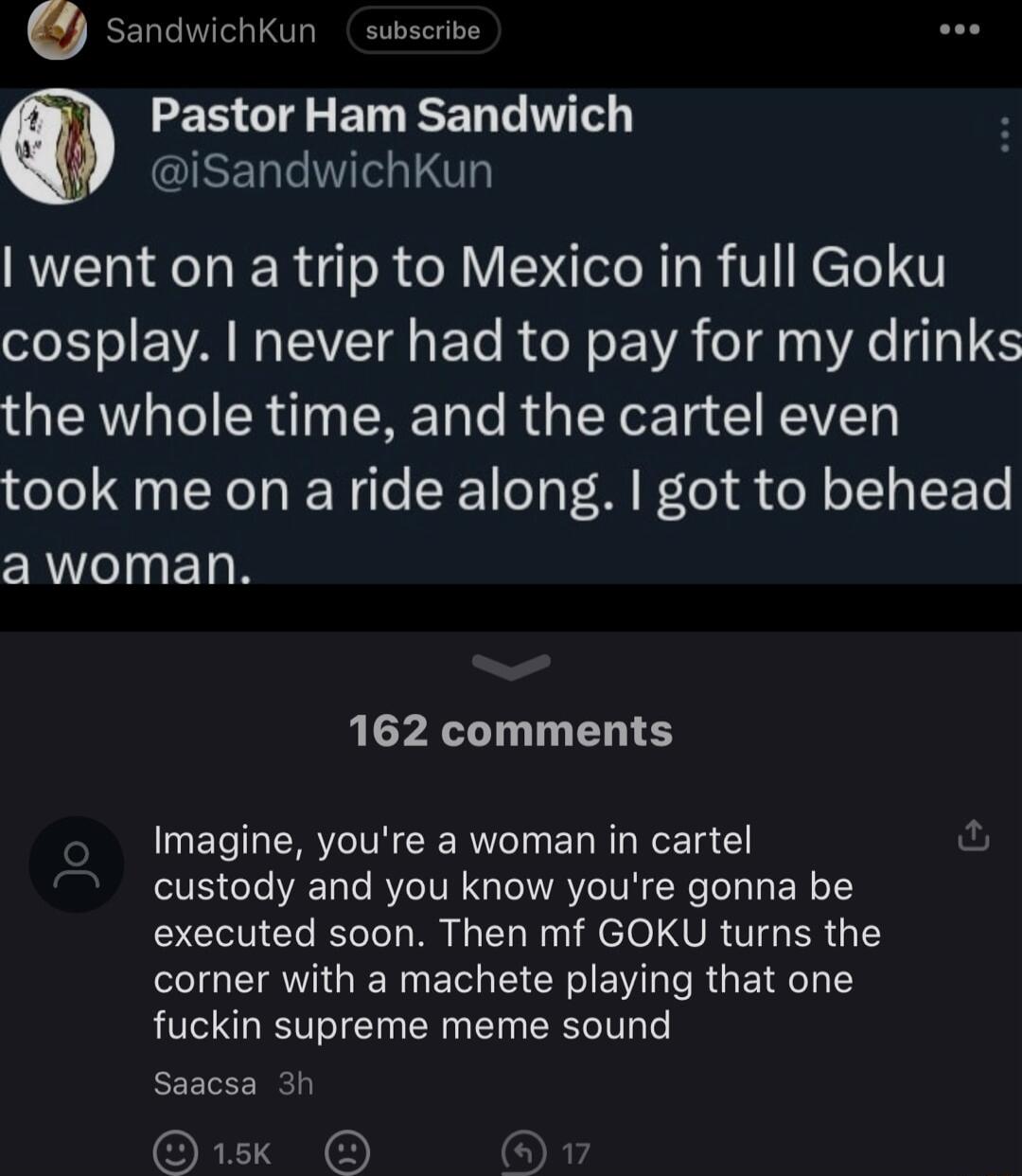 senawichkun subscrive EE G B RN iSandwichKun RUET AT R R o N V To R TaR VN eTe 1 cosplay never had to pay for my drinks the whole time and the cartel even took me on a ride along got to behead awoman 162 comments Imagine youre a woman in cartel custody and you know youre gonna be executed soon Then mf GOKU turns the corner with a machete playing that one fuckin supreme meme sound Saacsa 3 Gk