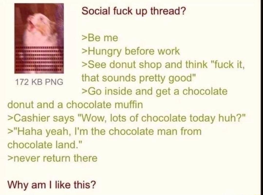 010418Thu004935 No42248973 Social fuck up thread Be me Hungry before work See donut shop and think fuck it 172kapng thatsounds pretty good Go inside and get a chocolate donut and a chocolate muffin Cashier says Wow lots of chocolate today huh Haha yeah Im the chocolate man from chocolate land never return there Why am like this