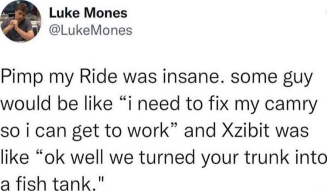 Luke Mones LukeMones Pimp my Ride was insane some guy would be like i need to fix my camry so i can get to work and Xzibit was like ok well we turned your trunk into 3 fish tank