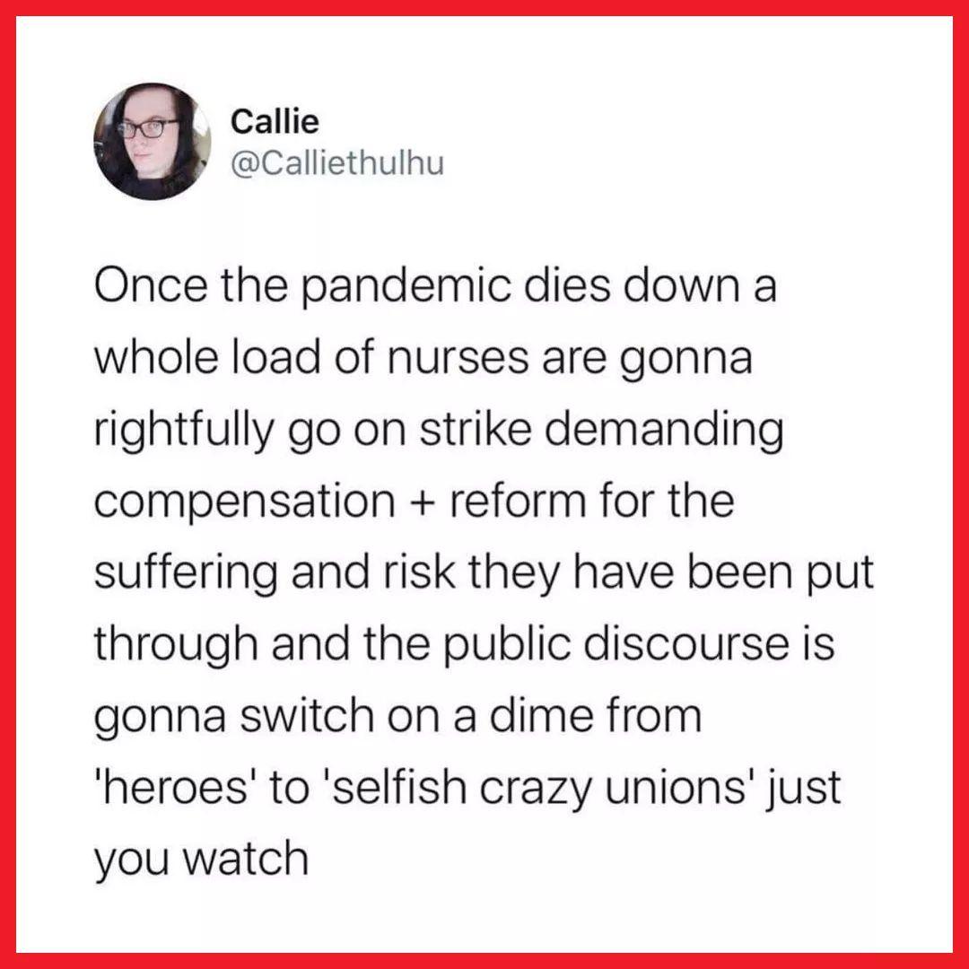 Callie Calliethulhu Once the pandemic dies down a whole load of nurses are gonna rightfully go on strike demanding compensation reform for the suffering and risk they have been put through and the public discourse is gonna switch on a dime from heroes to selfish crazy unions just you watch