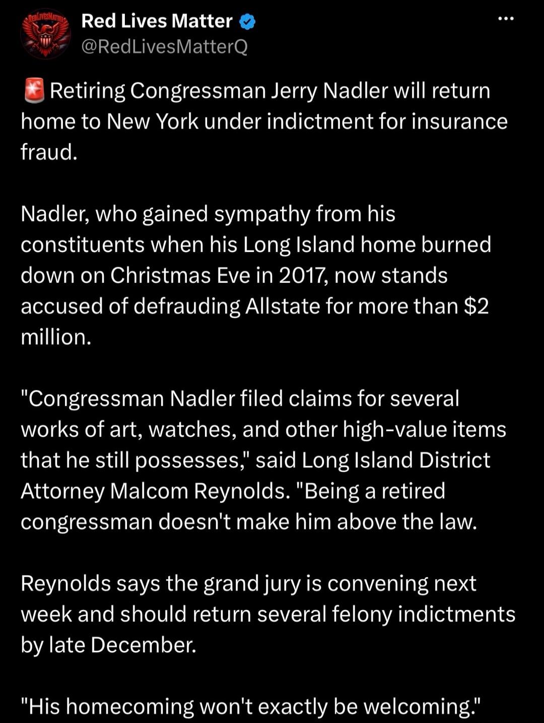 Red Lives Matter
@RedLivesMatterQ
Retiring Congressman Jerry Nadler will return home to New York under indictment for insurance fraud.

Nadler, who gained sympathy from his constituents when his Long Island home burned down on Christmas Eve in 2017, now stands accused of defrauding Allstate for more than $2 million.

