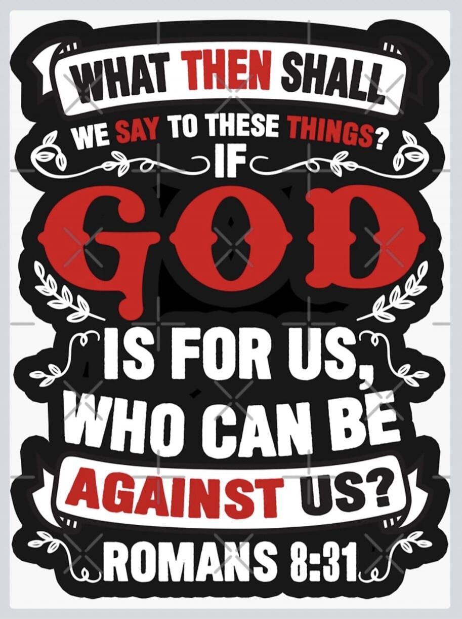 WHAT THEN SHALL WE SAY TO THESE THINGS? IF GOD IS FOR US, WHO CAN BE AGAINST US? ROMANS 8:31