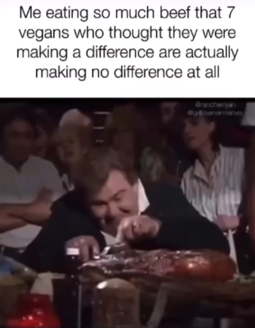 Me eating so much beef that 7 vegans who thought they were making a difference are actually making no difference at all