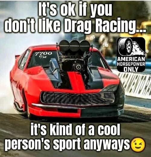 It's ok if you don't like Drag Racing... it's kind of a cool person's sport anyways. American Horsepower Only