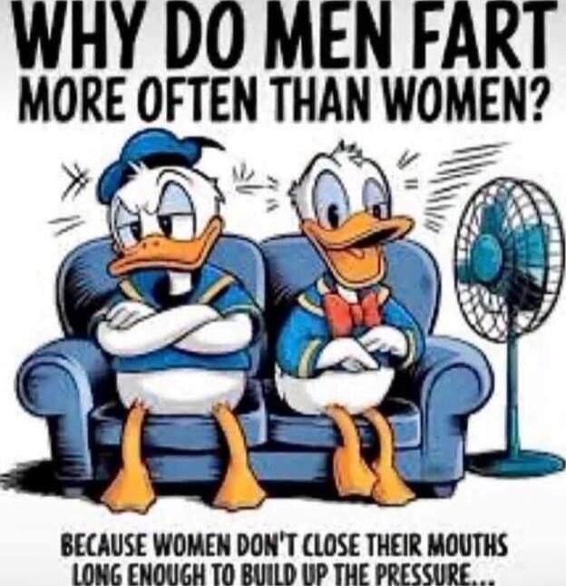 WHY DO MEN FART MORE OFTEN THAN WOMEN? BECAUSE WOMEN DON'T CLOSE THEIR MOUTHS LONG ENOUGH TO BUILD UP THE PRESSURE...
