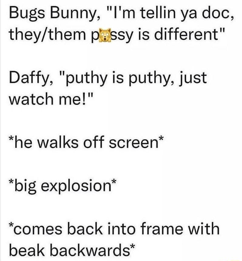 Bugs Bunny Im tellin ya doc theythem piiissy is different Daffy puthy is puthy just watch me he walks off screen big explosion comes back into frame with beak backwards