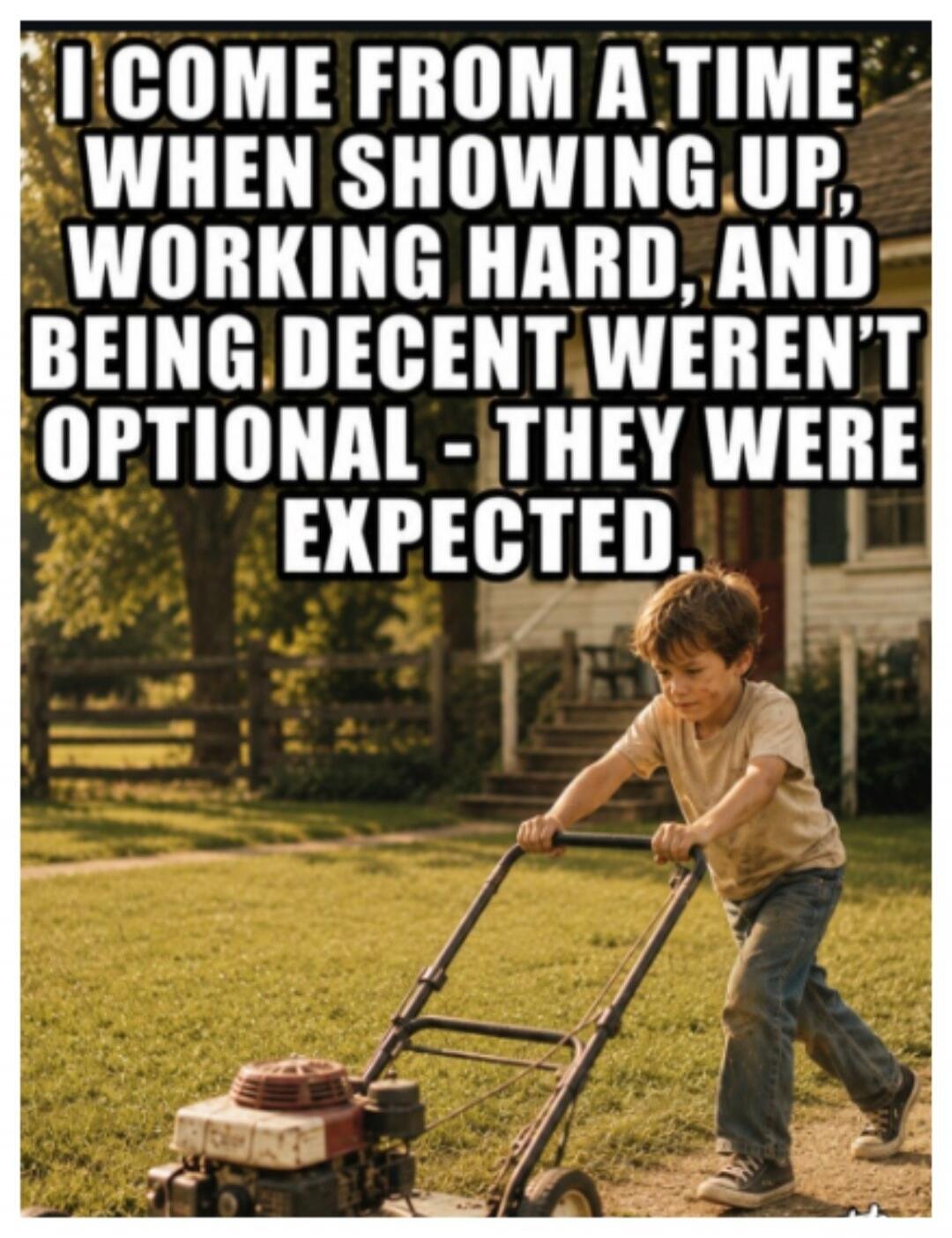 I COME FROM A TIME WHEN SHOWING UP, WORKING HARD, AND BEING DECENT WEREN'T OPTIONAL - THEY WERE EXPECTED.