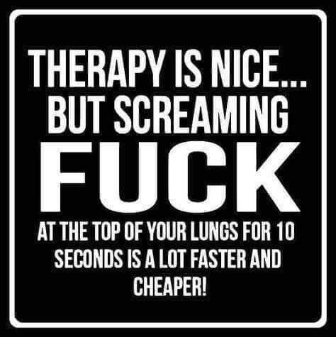 THERAPY IS NICE BUT SCREAMING FUCK AT THE TOP OF YOUR LUNGS FOR 10 SECONDS IS A LOT FASTER AND CHEAPER