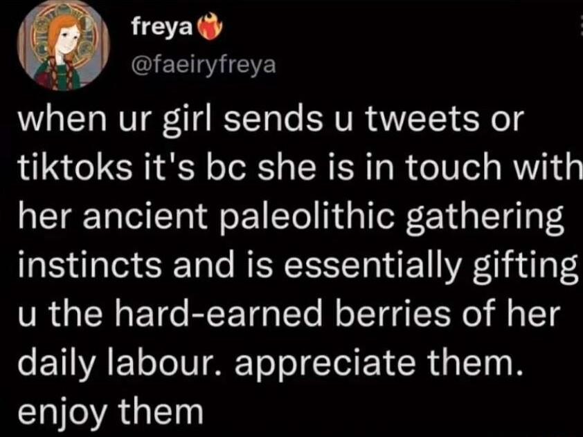 freya y QIEERNETE when ur girl sends u tweets or tiktoks its bc she is in touch with her ancient paleolithic gathering instincts and is essentially gifting u the hard earned berries of her daily labour appreciate them IR GE