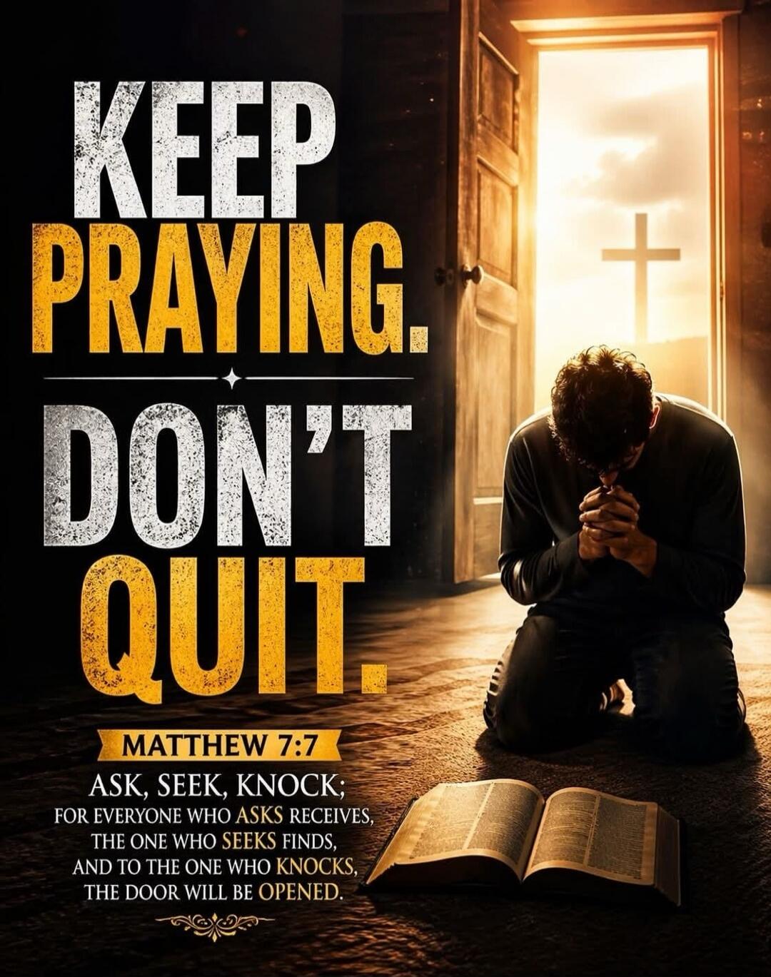 KEEP PRAYING. DON'T QUIT. MATTHEW 7:7 ASK, SEEK, KNOCK; FOR EVERYONE WHO ASKS RECEIVES, THE ONE WHO SEEKS FINDS, AND TO THE ONE WHO KNOCKS, THE DOOR WILL BE OPENED.