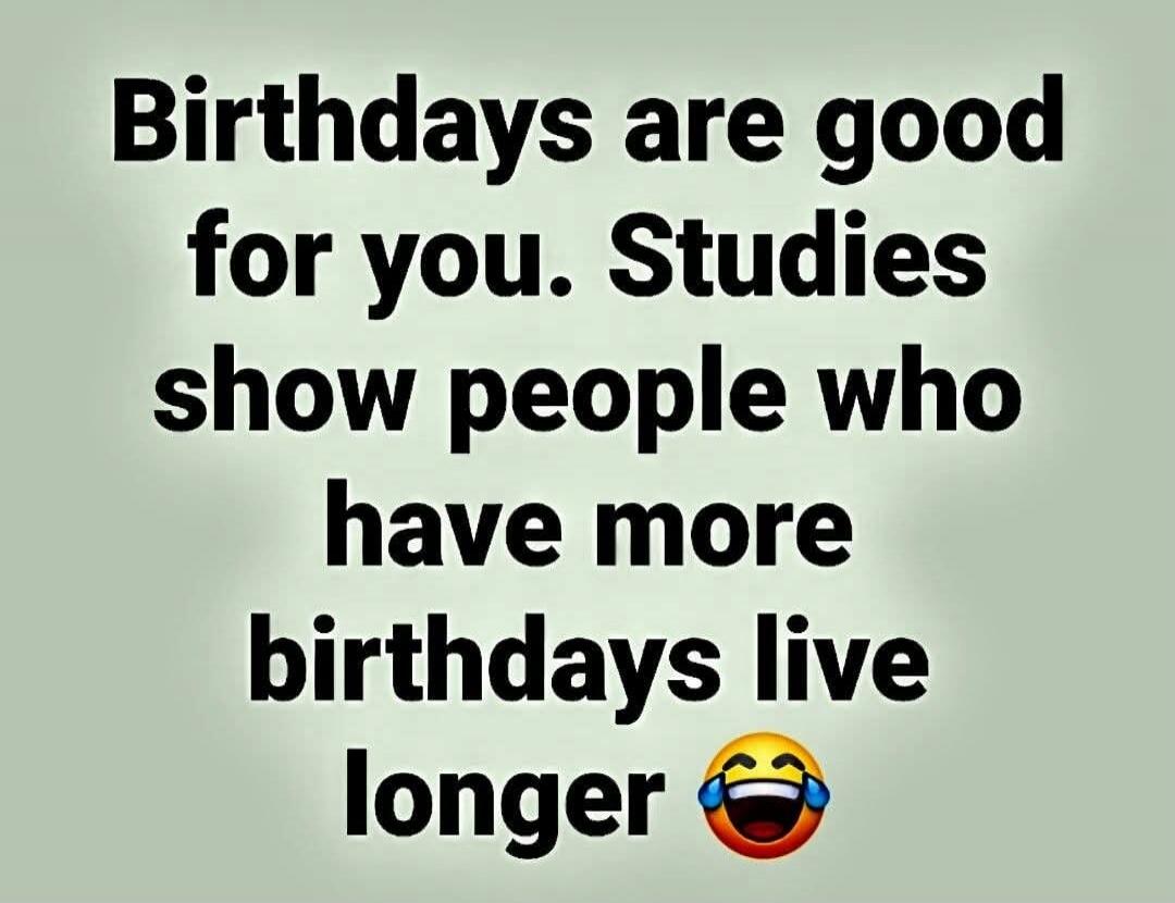 Birthdays are good for you. Studies show people who have more birthdays live longer 😂