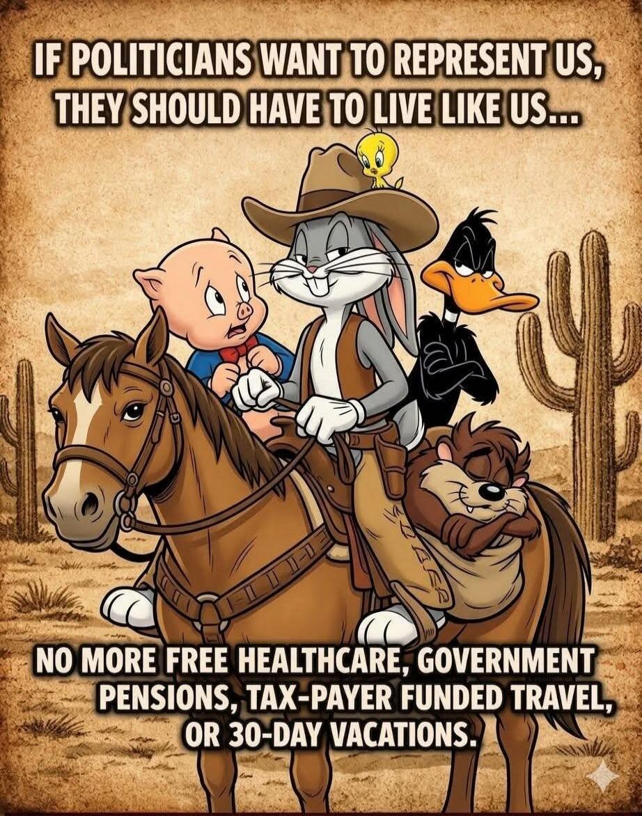 IF POLITICIANS WANT TO REPRESENT US, THEY SHOULD HAVE TO LIVE LIKE US... NO MORE FREE HEALTHCARE, GOVERNMENT PENSIONS, TAX-PAYER FUNDED TRAVEL, OR 30-DAY VACATIONS.