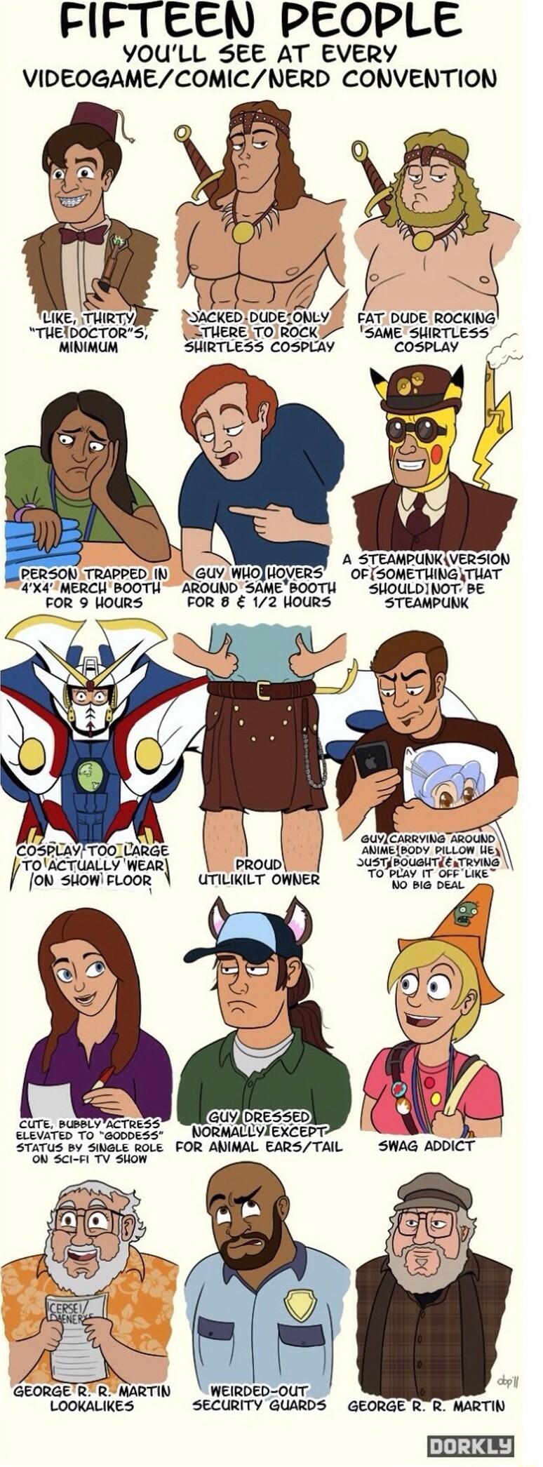 FIFTEEN PEOPLE YOULL SEE AT EVERY VIDEOGAMECOMICNERD CONVENTION I Uike TURTYIF DIACKEDIDUDELONLYS FATDUDE ROCKING THEIDOCTORS UETUERETOIROCKE SAME SUIRTLESS prriy SHIRTLESS COSPLAY coseLay 4 A STEAMRUNKIVERSION PERSON TRAPPED N GUY WHOJUOVERS OF SOMETUINGNTUAT 4X4MERCIBOOTU AROUND SAMEBOOTH SHOULDINOT BE SWOURS FOR B 12 HOURS STEAMPUNK et l i oN SUOWIFLOOR UTILIILT OWNER T T S5 LK ELEVATED 70 6000