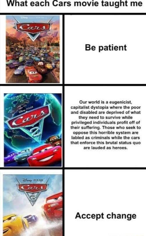 What each Cars movie taught me Be patient Our world is a eugenicist capitalist dystopia where the poor and disabled are deprived of what they need to survive while privileged individuals profit off of their suffering Those who seek to oppose this horrible system are fabled as criminais while the cars that enforce this brutal status quo are lauded as heroes Accept change