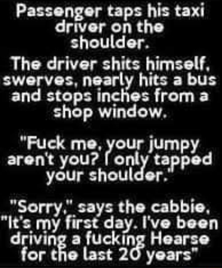 Passenger taps his taxi driver on the S CIEET The driver shits himself swerves nearly hits a bus and stops inches from a shop window Fuck me Four jumpy arent you only tapped your shoulder Sorry says the cabbie Its my first day Ive been driving a fuckug Hearse for the last 20 years