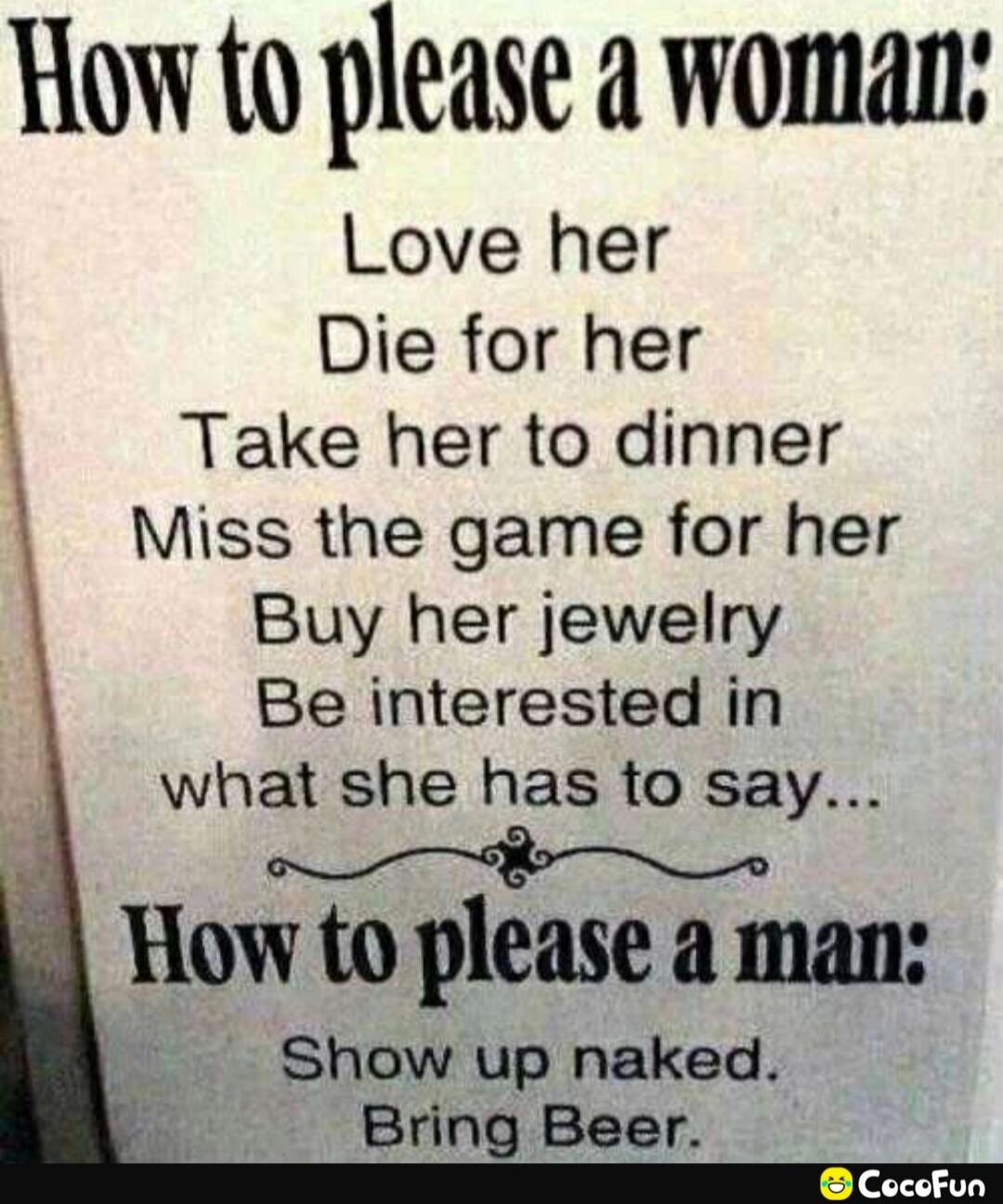 How to please a woman:\nLove her\nDie for her\nTake her to dinner\nMiss the game for her\nBuy her jewelry\nBe interested in what she has to say...\nHow to please a man:\nShow up naked.\nBring Beer.