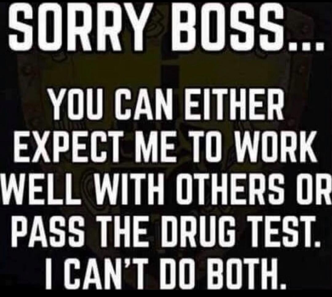 SORRY BOSS... YOU CAN EITHER EXPECT ME TO WORK WELL WITH OTHERS OR PASS THE DRUG TEST. I CAN'T DO BOTH.