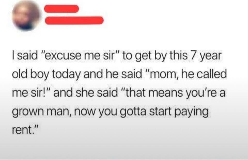 I said “excuse me sir” to get by this 7 year old boy today and he said “mom, he called me sir!” and she said “that means you’re a grown man, now you gotta start paying rent.”