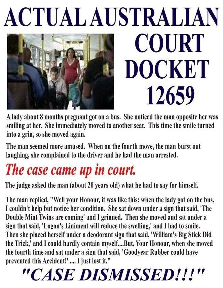 ACTUALAUSTRALIAN ol o 18 COURT g4 DOCKET 12659 Alady about 8 months pregnant got on a bus She noticed the man opposite her was smiling at her She immediately moved to another seat This time the smile turned into a grin so she moved again The man seemed more amused When on the fourth move the man burst out laughing she complained to the driver and he had the man arrested The case came up in court T