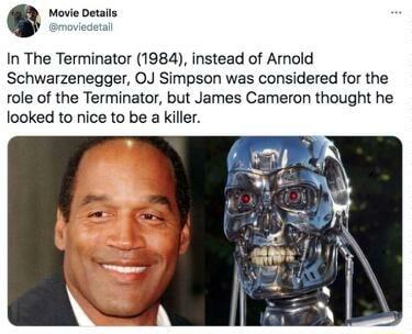 In The Terminator 1984 instead of Arnold Schwarzenegger OJ Simpson was considered for the ole of the Terminator but James Cameron thought he looked to nice to be a killer