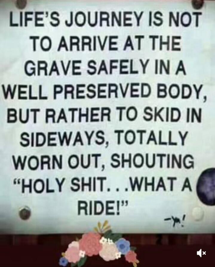 LIFE'S JOURNEY IS NOT TO ARRIVE AT THE GRAVE SAFELY IN A WELL PRESERVED BODY, BUT RATHER TO SKID IN SIDEWAYS, TOTALLY WORN OUT, SHOUTING 