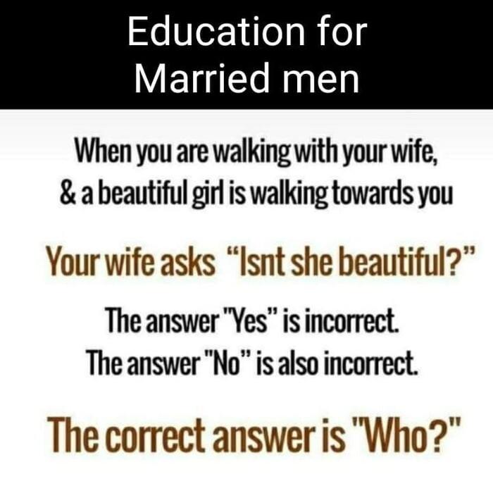 Education for Married men When you are walking with your wife abeautiful girl is walking towards you Your wife asks Isnt she beautiful The answer Yes is incorrect The answer No is also incorrect The correct answer is Who