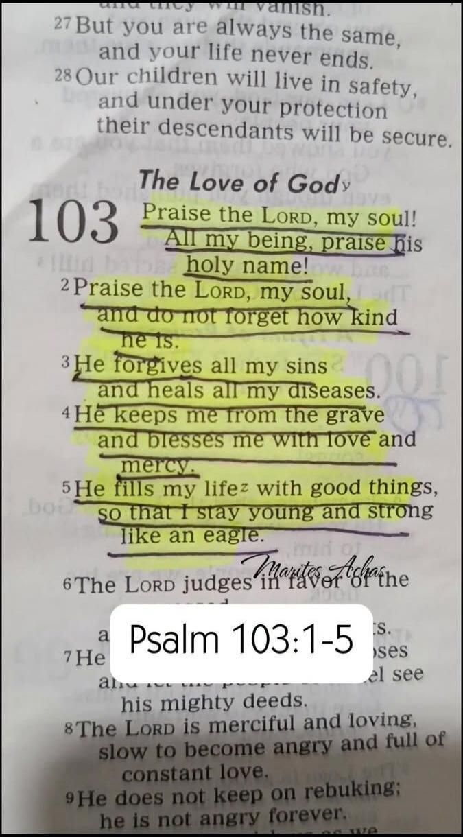 But you are always the same, and your life never ends. Our children will live in safety, and under your protection their descendants will be secure. The Love of God. Psalm 103. Praise the LORD, my soul! All my being, praise his holy name! Praise the LORD, my soul, and do not forget how kind he is. He forgives all my sins and heals all my diseases. 
